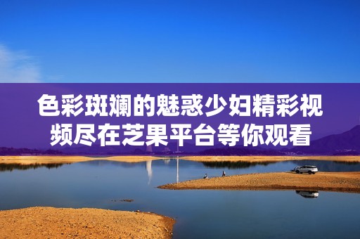 色彩斑斓的魅惑少妇精彩视频尽在芝果平台等你观看