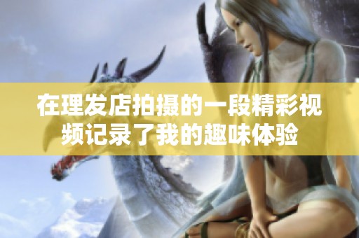 在理发店拍摄的一段精彩视频记录了我的趣味体验