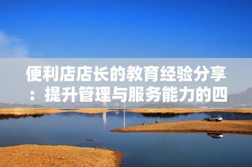 便利店店长的教育经验分享：提升管理与服务能力的四大要素
