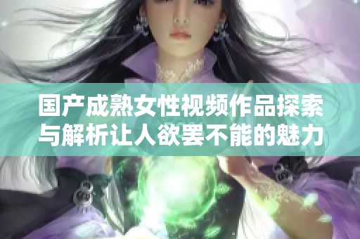国产成熟女性视频作品探索与解析让人欲罢不能的魅力所在