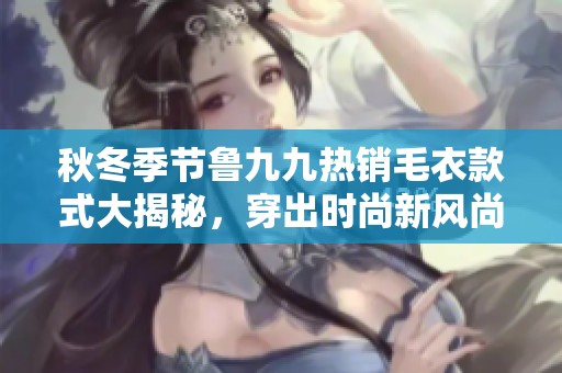 秋冬季节鲁九九热销毛衣款式大揭秘，穿出时尚新风尚