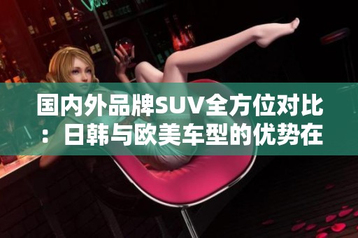 国内外品牌SUV全方位对比：日韩与欧美车型的优势在哪儿