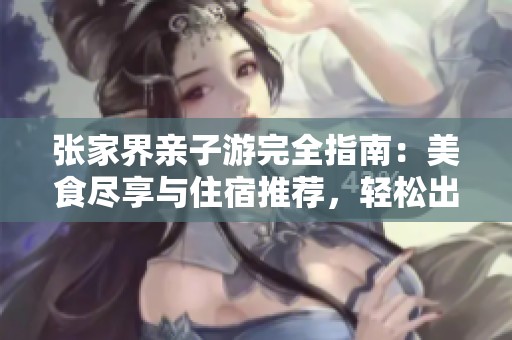 张家界亲子游完全指南：美食尽享与住宿推荐，轻松出行无忧
