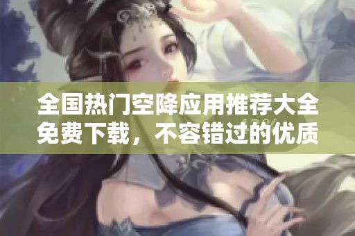 全国热门空降应用推荐大全免费下载，不容错过的优质选择