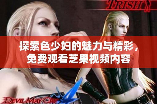探索色少妇的魅力与精彩，免费观看芝果视频内容