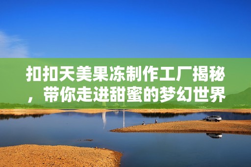 扣扣天美果冻制作工厂揭秘，带你走进甜蜜的梦幻世界