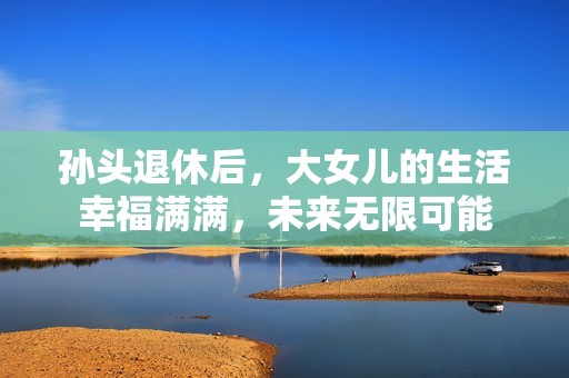 孙头退休后，大女儿的生活幸福满满，未来无限可能