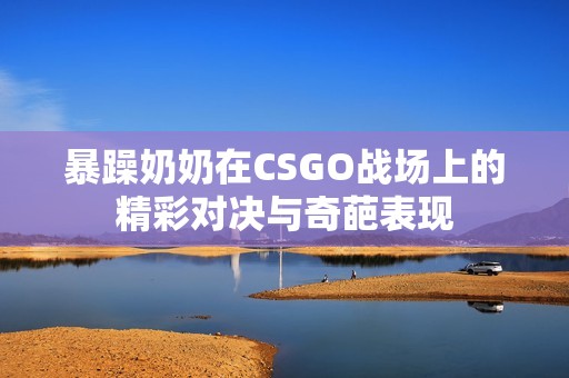 暴躁奶奶在CSGO战场上的精彩对决与奇葩表现