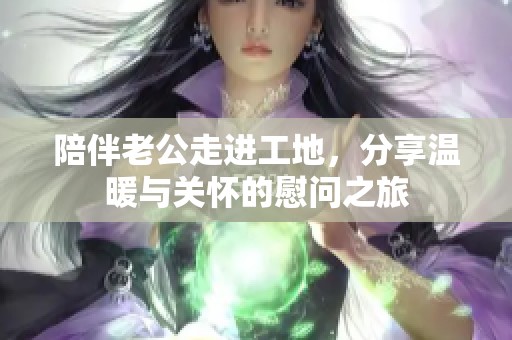 陪伴老公走进工地，分享温暖与关怀的慰问之旅