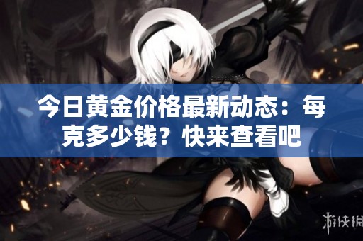 今日黄金价格最新动态：每克多少钱？快来查看吧