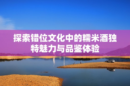 探索错位文化中的糯米酒独特魅力与品鉴体验