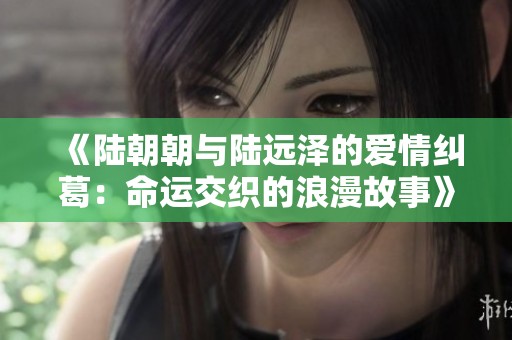 《陆朝朝与陆远泽的爱情纠葛：命运交织的浪漫故事》