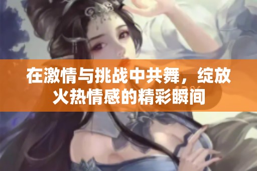 在激情与挑战中共舞，绽放火热情感的精彩瞬间