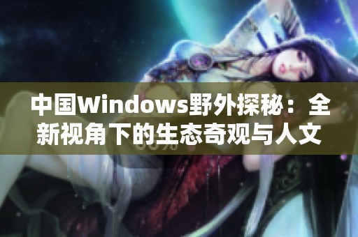 中国Windows野外探秘：全新视角下的生态奇观与人文故事