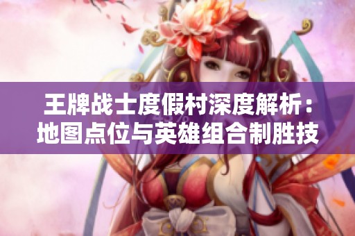 王牌战士度假村深度解析：地图点位与英雄组合制胜技巧全攻略
