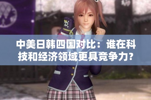 中美日韩四国对比：谁在科技和经济领域更具竞争力？