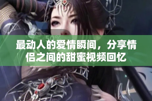 最动人的爱情瞬间，分享情侣之间的甜蜜视频回忆