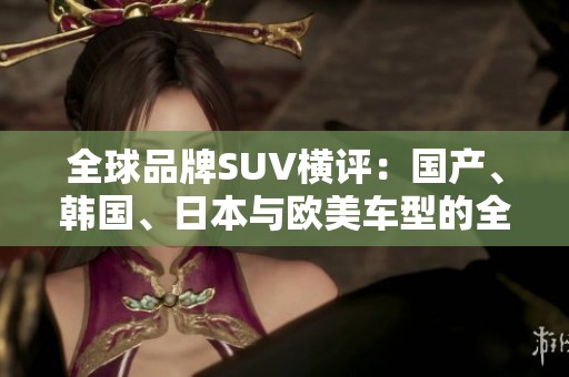 全球品牌SUV横评：国产、韩国、日本与欧美车型的全面对比分析