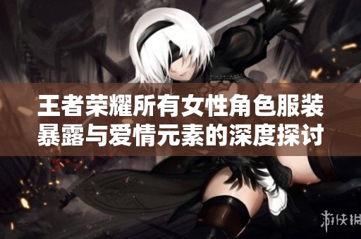 王者荣耀所有女性角色服装暴露与爱情元素的深度探讨