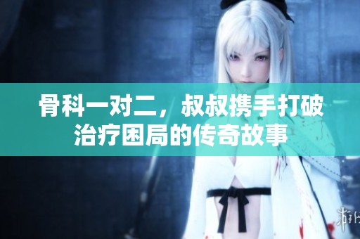 骨科一对二，叔叔携手打破治疗困局的传奇故事