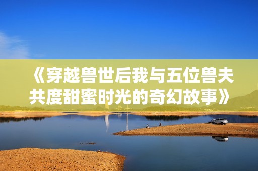 《穿越兽世后我与五位兽夫共度甜蜜时光的奇幻故事》