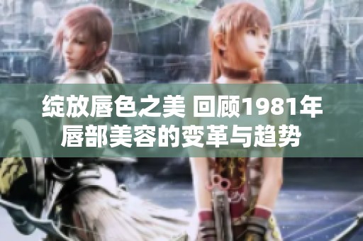 绽放唇色之美 回顾1981年唇部美容的变革与趋势
