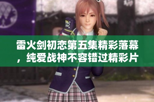 雷火剑初恋第五集精彩落幕，纯爱战神不容错过精彩片段下载