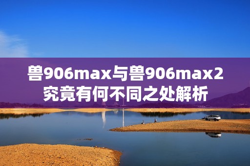 兽906max与兽906max2究竟有何不同之处解析