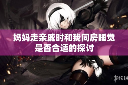 妈妈走亲戚时和我同房睡觉是否合适的探讨
