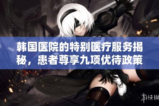 韩国医院的特别医疗服务揭秘，患者尊享九项优待政策