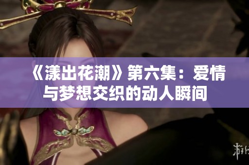 《漾出花潮》第六集：爱情与梦想交织的动人瞬间