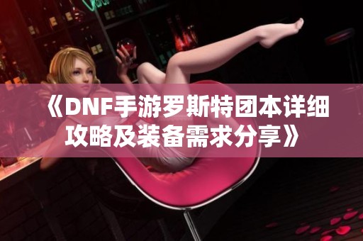 《DNF手游罗斯特团本详细攻略及装备需求分享》