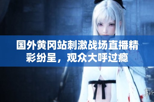 国外黄冈站刺激战场直播精彩纷呈，观众大呼过瘾