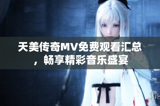 天美传奇MV免费观看汇总，畅享精彩音乐盛宴