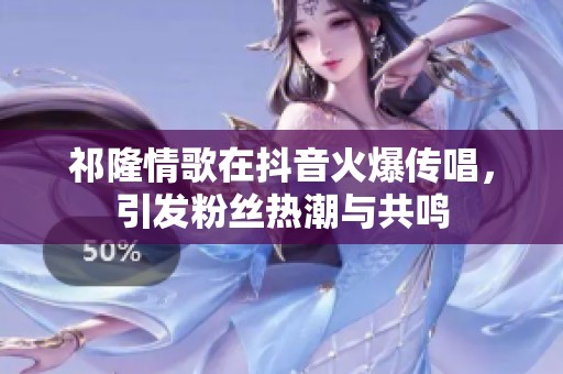 祁隆情歌在抖音火爆传唱，引发粉丝热潮与共鸣