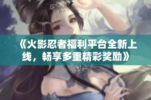 《火影忍者福利平台全新上线，畅享多重精彩奖励》
