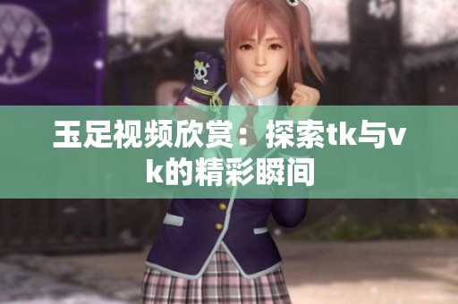 玉足视频欣赏：探索tk与vk的精彩瞬间