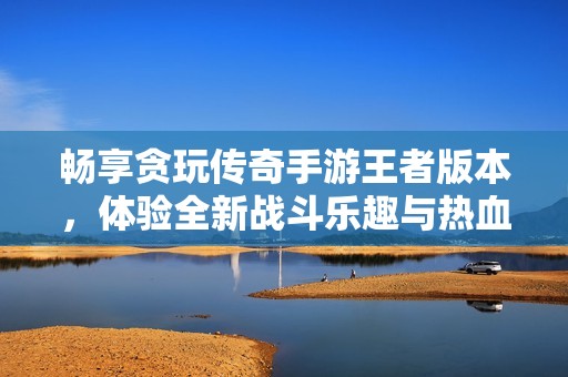 畅享贪玩传奇手游王者版本，体验全新战斗乐趣与热血冒险