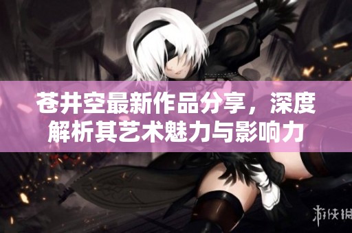 苍井空最新作品分享，深度解析其艺术魅力与影响力