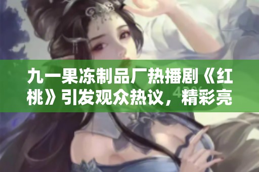 九一果冻制品厂热播剧《红桃》引发观众热议，精彩亮点回顾