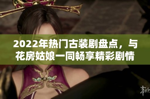 2022年热门古装剧盘点，与花房姑娘一同畅享精彩剧情