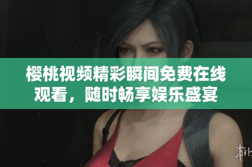 樱桃视频精彩瞬间免费在线观看，随时畅享娱乐盛宴