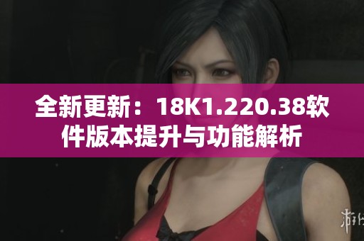 全新更新：18K1.220.38软件版本提升与功能解析