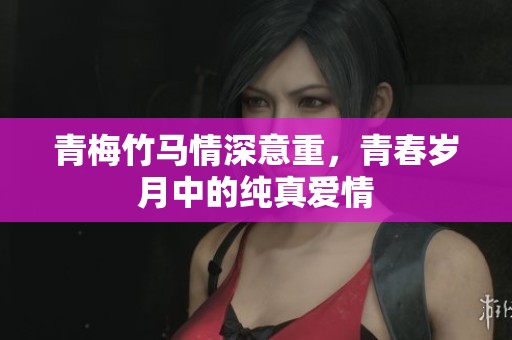 青梅竹马情深意重，青春岁月中的纯真爱情