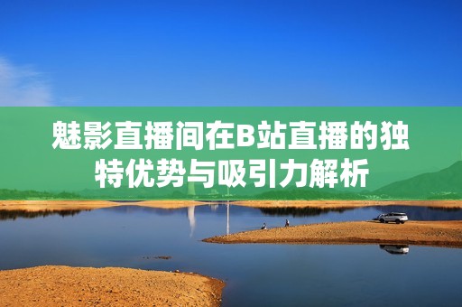 魅影直播间在B站直播的独特优势与吸引力解析