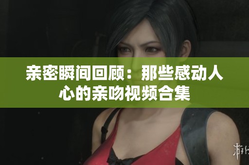 亲密瞬间回顾：那些感动人心的亲吻视频合集