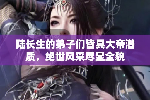 陆长生的弟子们皆具大帝潜质，绝世风采尽显全貌