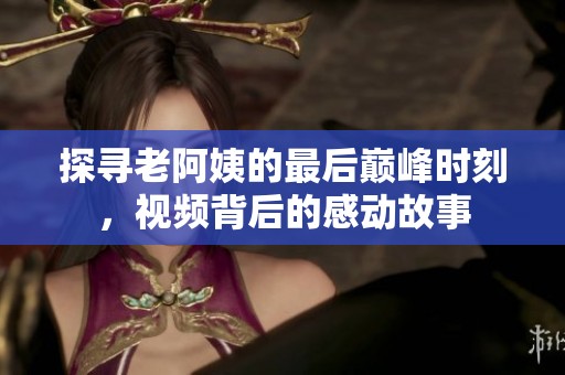 探寻老阿姨的最后巅峰时刻，视频背后的感动故事