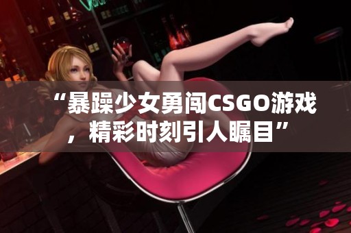 “暴躁少女勇闯CSGO游戏，精彩时刻引人瞩目”