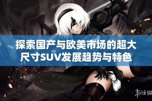 探索国产与欧美市场的超大尺寸SUV发展趋势与特色